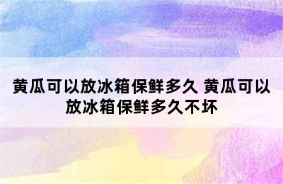 黄瓜可以放冰箱保鲜多久 黄瓜可以放冰箱保鲜多久不坏